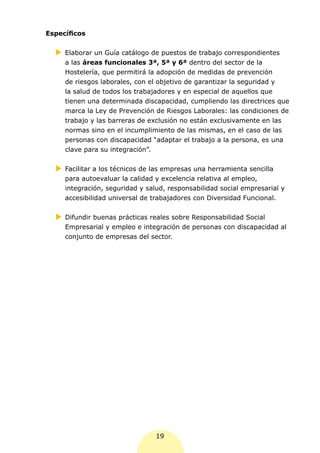 Específicos

  XX
   Elaborar un Guía catálogo de puestos de trabajo correspondientes
     a las áreas funcionales 3ª, 5ª y 6ª dentro del sector de la
     Hostelería, que permitirá la adopción de medidas de prevención
     de riesgos laborales, con el objetivo de garantizar la seguridad y
     la salud de todos los trabajadores y en especial de aquellos que
     tienen una determinada discapacidad, cumpliendo las directrices que
     marca la Ley de Prevención de Riesgos Laborales: las condiciones de
     trabajo y las barreras de exclusión no están exclusivamente en las
     normas sino en el incumplimiento de las mismas, en el caso de las
     personas con discapacidad “adaptar el trabajo a la persona, es una
     clave para su integración”.


  XX
   Facilitar a los técnicos de las empresas una herramienta sencilla
     para autoevaluar la calidad y excelencia relativa al empleo,
     integración, seguridad y salud, responsabilidad social empresarial y
     accesibilidad universal de trabajadores con Diversidad Funcional.


  XX
   Difundir buenas prácticas reales sobre Responsabilidad Social
     Empresarial y empleo e integración de personas con discapacidad al
     conjunto de empresas del sector.




                                 19
 