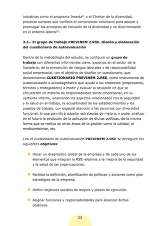 iniciativas como el programa Inserta31 o el Charter de la diversidad,
proyecto europeo que conlleva el compromiso voluntario para apoyar y
promulgar los principios de inclusión de la diversidad y no discriminación
en el entorno laboral32.


3.3.- El grupo de trabajo PREVINEM 2.RSE. Diseño y elaboración
del cuestionario de autoevaluación


Dentro de la metodología del estudio, se configuró un grupo de
trabajo con diferentes informantes clave, expertos en el sector de la
hostelería, de la prevención de riesgos laborales y de responsabilidad
social empresarial, con el objetivo de diseñar un cuestionario, que
denominamos CUESTIONARIO PREVINEM 2.RSE, como instrumento de
autoevaluación o autodiagnóstico que ayude a las empresas (empresarios,
técnicos y trabajadores) a medir y evaluar la situación en que se
encuentran en materia de responsabilidad social empresarial, en su
vertiente interna, analizando los aspectos relacionados con la seguridad
y la salud en el trabajo, la accesibilidad de los establecimientos y los
puestos de trabajo, con especial atención a las personas con diversidad
funcional, lo que permitirá adoptar estrategias de mejora, y poder analizar
en el futuro la evolución de la aplicación de dichas políticas, de la misma
forma que se realiza en otras áreas de la gestión como la calidad, el
medioambiente, etc.


Con el cuestionario de autoevaluación PREVINEM 2.RSE se persiguen los
siguientes objetivos:


   XX
    Hacer un diagnóstico global de la empresa y de cada uno de los
      elementos que integran la RSE relativos a la mejora de la seguridad
      y la salud de las organizaciones.


   XX
    Facilitar la definición, planificación de políticas y acciones como plan
      estratégico de la empresa.


   XX
    Definir objetivos sociales de mejora y plazos de ejecución.


   XX
    Asignar funciones y responsabilidades para alcanzar dichos
      objetivos.


                                   23
 
