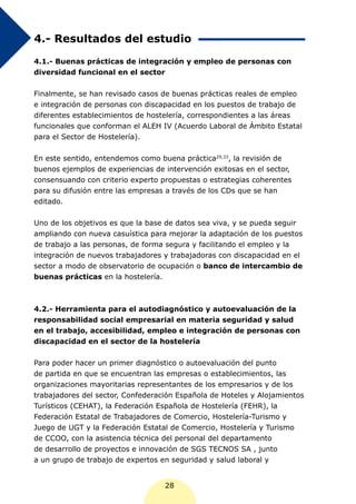 4.- Resultados del estudio

4.1.- Buenas prácticas de integración y empleo de personas con
diversidad funcional en el sector


Finalmente, se han revisado casos de buenas prácticas reales de empleo
e integración de personas con discapacidad en los puestos de trabajo de
diferentes establecimientos de hostelería, correspondientes a las áreas
funcionales que conforman el ALEH IV (Acuerdo Laboral de Ámbito Estatal
para el Sector de Hostelería).


En este sentido, entendemos como buena práctica29,33, la revisión de
buenos ejemplos de experiencias de intervención exitosas en el sector,
consensuando con criterio experto propuestas o estrategias coherentes
para su difusión entre las empresas a través de los CDs que se han
editado.


Uno de los objetivos es que la base de datos sea viva, y se pueda seguir
ampliando con nueva casuística para mejorar la adaptación de los puestos
de trabajo a las personas, de forma segura y facilitando el empleo y la
integración de nuevos trabajadores y trabajadoras con discapacidad en el
sector a modo de observatorio de ocupación o banco de intercambio de
buenas prácticas en la hostelería.



4.2.- Herramienta para el autodiagnóstico y autoevaluación de la
responsabilidad social empresarial en materia seguridad y salud
en el trabajo, accesibilidad, empleo e integración de personas con
discapacidad en el sector de la hostelería


Para poder hacer un primer diagnóstico o autoevaluación del punto
de partida en que se encuentran las empresas o establecimientos, las
organizaciones mayoritarias representantes de los empresarios y de los
trabajadores del sector, Confederación Española de Hoteles y Alojamientos
Turísticos (CEHAT), la Federación Española de Hostelería (FEHR), la
Federación Estatal de Trabajadores de Comercio, Hostelería-Turismo y
Juego de UGT y la Federación Estatal de Comercio, Hostelería y Turismo
de CCOO, con la asistencia técnica del personal del departamento
de desarrollo de proyectos e innovación de SGS TECNOS SA , junto
a un grupo de trabajo de expertos en seguridad y salud laboral y


                                   28
 