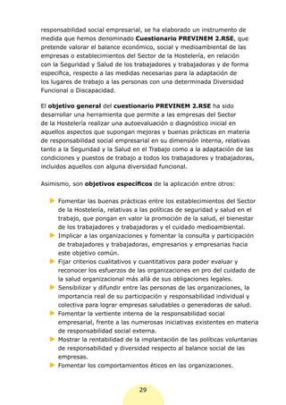 responsabilidad social empresarial, se ha elaborado un instrumento de
medida que hemos denominado Cuestionario PREVINEM 2.RSE, que
pretende valorar el balance económico, social y medioambiental de las
empresas o establecimientos del Sector de la Hostelería, en relación
con la Seguridad y Salud de los trabajadores y trabajadoras y de forma
especifica, respecto a las medidas necesarias para la adaptación de
los lugares de trabajo a las personas con una determinada Diversidad
Funcional o Discapacidad.

El objetivo general del cuestionario PREVINEM 2.RSE ha sido
desarrollar una herramienta que permite a las empresas del Sector
de la Hostelería realizar una autoevaluación o diagnóstico inicial en
aquellos aspectos que supongan mejoras y buenas prácticas en materia
de responsabilidad social empresarial en su dimensión interna, relativas
tanto a la Seguridad y la Salud en el Trabajo como a la adaptación de las
condiciones y puestos de trabajo a todos los trabajadores y trabajadoras,
incluidos aquellos con alguna diversidad funcional.


Asimismo, son objetivos específicos de la aplicación entre otros:

  XX
   Fomentar las buenas prácticas entre los establecimientos del Sector
   de la Hostelería, relativas a las políticas de seguridad y salud en el
   trabajo, que pongan en valor la promoción de la salud, el bienestar
   de los trabajadores y trabajadoras y el cuidado medioambiental.
  XX
   Implicar a las organizaciones y fomentar la consulta y participación
   de trabajadores y trabajadoras, empresarios y empresarias hacia
   este objetivo común.
  XX
   Fijar criterios cualitativos y cuantitativos para poder evaluar y
   reconocer los esfuerzos de las organizaciones en pro del cuidado de
   la salud organizacional más allá de sus obligaciones legales.
  XX
   Sensibilizar y difundir entre las personas de las organizaciones, la
   importancia real de su participación y responsabilidad individual y
   colectiva para lograr empresas saludables o generadoras de salud.
  XX
   Fomentar la vertiente interna de la responsabilidad social
   empresarial, frente a las numerosas iniciativas existentes en materia
   de responsabilidad social externa.
  XX
   Mostrar la rentabilidad de la implantación de las políticas voluntarias
   de responsabilidad y diversidad respecto al balance social de las
   empresas.
  XX
   Fomentar los comportamientos éticos en las organizaciones.



                                 29
 