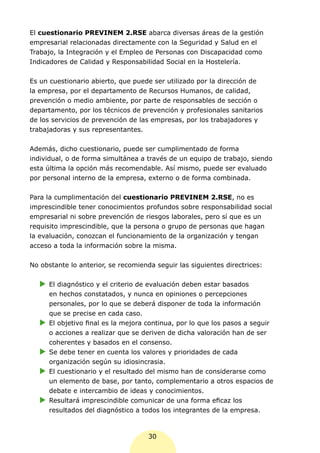 El cuestionario PREVINEM 2.RSE abarca diversas áreas de la gestión
empresarial relacionadas directamente con la Seguridad y Salud en el
Trabajo, la Integración y el Empleo de Personas con Discapacidad como
Indicadores de Calidad y Responsabilidad Social en la Hostelería.


Es un cuestionario abierto, que puede ser utilizado por la dirección de
la empresa, por el departamento de Recursos Humanos, de calidad,
prevención o medio ambiente, por parte de responsables de sección o
departamento, por los técnicos de prevención y profesionales sanitarios
de los servicios de prevención de las empresas, por los trabajadores y
trabajadoras y sus representantes.


Además, dicho cuestionario, puede ser cumplimentado de forma
individual, o de forma simultánea a través de un equipo de trabajo, siendo
esta última la opción más recomendable. Así mismo, puede ser evaluado
por personal interno de la empresa, externo o de forma combinada.


Para la cumplimentación del cuestionario PREVINEM 2.RSE, no es
imprescindible tener conocimientos profundos sobre responsabilidad social
empresarial ni sobre prevención de riesgos laborales, pero sí que es un
requisito imprescindible, que la persona o grupo de personas que hagan
la evaluación, conozcan el funcionamiento de la organización y tengan
acceso a toda la información sobre la misma.


No obstante lo anterior, se recomienda seguir las siguientes directrices:

   XX diagnóstico y el criterio de evaluación deben estar basados
    El
    en hechos constatados, y nunca en opiniones o percepciones
    personales, por lo que se deberá disponer de toda la información
    que se precise en cada caso.
   XX objetivo final es la mejora continua, por lo que los pasos a seguir
    El
    o acciones a realizar que se deriven de dicha valoración han de ser
    coherentes y basados en el consenso.
   XX debe tener en cuenta los valores y prioridades de cada
    Se
    organización según su idiosincrasia.
   XX cuestionario y el resultado del mismo han de considerarse como
    El
    un elemento de base, por tanto, complementario a otros espacios de
    debate e intercambio de ideas y conocimientos.
   XX
    Resultará imprescindible comunicar de una forma eficaz los
    resultados del diagnóstico a todos los integrantes de la empresa.



                                     30
 