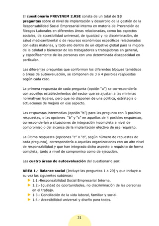 El cuestionario PREVINEM 2.RSE consta de un total de 53
preguntas sobre el nivel de implantación y desarrollo de la gestión de la
Responsabilidad Social Empresarial interna en materia de Prevención de
Riesgos Laborales en diferentes áreas relacionadas, como los aspectos
sociales, de accesibilidad universal, de igualdad y no discriminación, de
salud medioambiental o de recursos económicos específicos relacionados
con estas materias, y todo ello dentro de un objetivo global para la mejora
de la calidad y bienestar de los trabajadores y trabajadoras en general,
y específicamente de las personas con una determinada discapacidad en
particular.


Las diferentes preguntas que conforman los diferentes bloques temáticos
o áreas de autoevaluación, se componen de 3 o 4 posibles respuestas
según cada caso.


La primera respuesta de cada pregunta (opción “a”) se correspondería
con aquellos establecimientos del sector que se ajustan a las mínimas
normativas legales, pero que no disponen de una política, estrategia o
actuaciones de mejora en ese aspecto.


Las respuestas intermedias (opción “b”) para las pregunta con 3 posibles
respuestas, o las opciones “b” y “c” en aquellas de 4 posibles respuestas,
corresponderían a situaciones de integración incompleta a nivel de
compromiso o del alcance de la implantación efectiva de ese requisito.


La última respuesta (opciones “c” o “d”, según número de repuestas de
cada pregunta), correspondería a aquellas organizaciones con un alto nivel
de responsabilidad y que han integrado dicho aspecto o requisito de forma
completa, tanto a nivel de compromiso como de ejecución.

Las cuatro áreas de autoevaluación del cuestionario son:


AREA 1.- Balance social (Incluye las preguntas 1 a 29) y que incluye a
su vez las siguientes subáreas:
   XX 1.1.-Responsabilidad Social Empresarial Interna.
   XX 1.2.- Igualdad de oportunidades, no discriminación de las personas
      en el trabajo.
   XX 1.3.- Conciliación de la vida laboral, familiar y social.
   XX 1.4.- Accesibilidad universal y diseño para todos.




                                 31
 