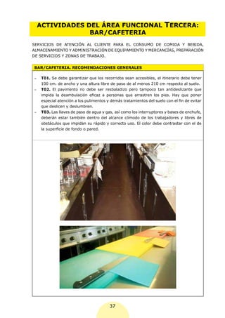 ACTIVIDADES DEL ÁREA FUNCIONAL                                       TERCERA:
               BAR/CAFETERIA
SERVICIOS DE ATENCIÓN AL CLIENTE PARA EL CONSUMO DE COMIDA Y BEBIDA,
ALMACENAMIENTO Y ADMINISTRACIÓN DE EQUIPAMIENTO Y MERCANCÍAS, PREPARACIÓN
DE SERVICIOS Y ZONAS DE TRABAJO.


BAR/CAFETERIA. RECOMENDACIONES GENERALES

-	   T01. Se debe garantizar que los recorridos sean accesibles, el itinerario debe tener
     100 cm. de ancho y una altura libre de paso de al menos 210 cm respecto al suelo.
-	   T02. El pavimento no debe ser resbaladizo pero tampoco tan antideslizante que
     impida la deambulación eficaz a personas que arrastren los pies. Hay que poner
     especial atención a los pulimentos y demás tratamientos del suelo con el fin de evitar
     que deslicen y deslumbren.
-	   T03. Las llaves de paso de agua y gas, así como los interruptores y bases de enchufe,
     deberán estar también dentro del alcance cómodo de los trabajadores y libres de
     obstáculos que impidan su rápido y correcto uso. El color debe contrastar con el de
     la superficie de fondo o pared.




                                         37
 