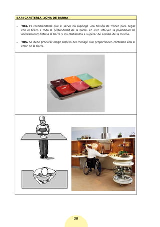 BAR/CAFETERIA. ZONA DE BARRA


-	   T04. Es recomendable que el servir no suponga una flexión de tronco para llegar
     con el brazo a toda la profundidad de la barra, en esto influyen la posibilidad de
     acercamiento total a la barra y los obstáculos a superar de encima de la misma.

-	   T05. Se debe procurar elegir colores del menaje que proporcionen contraste con el
     color de la barra.




                                          38
 