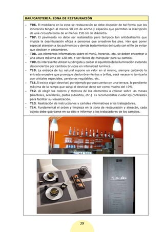 BAR/CAFETERIA. ZONA DE RESTAURACIÓN

-	   T06. El mobiliario en la zona se restauración se debe disponer de tal forma que los
     itinerarios tengan al menos 90 cm de ancho y espacios que permitan la inscripción
     de una circunferencia de al menos 150 cm de diámetro.
-	   T07. El pavimento no debe ser resbaladizo pero tampoco tan antideslizante que
     impida la deambulación eficaz a personas que arrastren los pies. Hay que poner
     especial atención a los pulimentos y demás tratamientos del suelo con el fin de evitar
     que deslicen y deslumbren.
-	   T08. Los elementos informativos sobre el menú, horarios, etc. se deben encontrar a
     una altura máxima de 120 cm. Y ser fáciles de manipular para su cambio.
-	   T09. Es interesante utilizar luz dirigida y cuidar el equilibrio de la iluminación evitando
     desconciertos por cambios bruscos en intensidad lumínica.
-	   T10. La entrada de luz natural supone un valor en sí mismo, siempre cuidando la
     entrada excesiva que provoque deslumbramientos y brillos, será necesario tamizarla
     con cristales especiales, persianas regulables, etc.
-	   T11.Si existe algún desnivel, por ejemplo porque cuenta con una terraza, la pendiente
     máxima de la rampa que salva el desnivel debe ser como mucho del 10%.
-	   T12. Al elegir los colores y motivos de los elementos a colocar sobre las mesas
     (manteles, servilletas, platos cubiertos, etc.) es recomendable cuidar los contrastes
     para facilitar su visualización.
-	   T13. Realización de instrucciones y carteles informativos a los trabajadores.
-	   T14. Fundamental el orden y limpieza en la zona de restauración y almacén, cada
     objeto debe guardarse en su sitio e informar a los trabajadores de los cambios.




                                           39
 