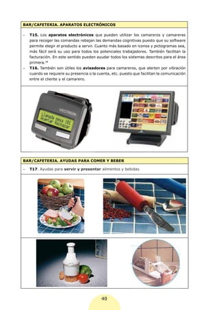 BAR/CAFETERIA. APARATOS ELECTRÓNICOS

-	   T15. Los aparatos electrónicos que pueden utilizar los camareros y camareras
     para recoger las comandas rebajan las demandas cognitivas puesto que su software
     permite elegir el producto a servir. Cuanto más basado en iconos y pictogramas sea,
     más fácil será su uso para todos los potenciales trabajadores. También facilitan la
     facturación. En este sentido pueden ayudar todos los sistemas descritos para el área
     primera.38
-	   T16. También son útiles los avisadores para camareros, que alerten por vibración
     cuando se requiere su presencia o la cuenta, etc. puesto que facilitan la comunicación
     entre el cliente y el camarero.




BAR/CAFETERIA. AYUDAS PARA COMER Y BEBER

-	   T17. Ayudas para servir y presentar alimentos y bebidas




                                            40
 