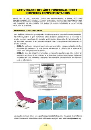 ACTIVIDADES DEL ÁREA FUNCIONAL SEXTA:
         SERVICIOS COMPLEMENTARIOS

SERVICIOS DE OCIO, DEPORTE, ANIMACIÓN, ESPARCIMIENTO Y RELAX, ASÍ COMO
SERVICIOS TERMALES, BELLEZA, SALUD Y SIMILARES, PRESTADOS DIRECTAMENTE POR
LAS EMPRESAS DE HOSTELERÍA CON CARÁCTER COMPLEMENTARIO A LA ACTIVIDAD
PRINCIPAL HOSTELERA.


RECOMENDACIONES GENERALES

Para las Áreas funcionales quinta y sexta se dan una serie de recomendaciones generales.
No obstante, debido al gran número de tareas a realizar, se recomienda la búsqueda de
ayudas técnicas específicas al trabajador y al trabajo a desarrollar. En la bibliografía de
los manuales Previnem se encuentran anotadas direcciones para la información sobre
ayudas técnicas.
-	 SX01. Se realizarán instrucciones simples, comprensibles y esquematizadas con las
    funciones del trabajador, el lugar donde las realiza y el contacto de la persona de
    apoyo para las operaciones a realizar.
-	 SX02. En caso de utilizar herramientas, y materiales auxiliares se debe instruir al
    trabajador en el uso de las mismas, se le dotará de Equipos de protección Individual
    adaptados en caso necesario y se tendrá en cuenta las características del individuo
    para su adaptación.




Las ayudas técnicas deben ser específicas para cada trabajador y trabajos a desarrollar, se
puede obtener más información de las mismas en la página web: www.catalogo-ceapat.org/


                                         43
 
