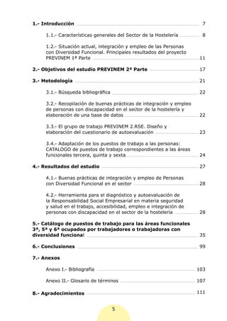 1.- Introducción                                                        7

     1.1.- Características generales del Sector de la Hostelería        8

     1.2.- Situación actual, integración y empleo de las Personas
     con Diversidad Funcional. Principales resultados del proyecto
     PREVINEM 1ª Parte                                                 11

2.- Objetivos del estudio PREVINEM 2ª Parte                            17

3.- Metodología                                                        21

     3.1.- Búsqueda bibliográfica                                      22

     3.2.- Recopilación de buenas prácticas de integración y empleo
     de personas con discapacidad en el sector de la hostelería y
     elaboración de una base de datos                                  22

     3.3.- El grupo de trabajo PREVINEM 2.RSE. Diseño y
     elaboración del cuestionario de autoevaluación                    23

     3.4.- Adaptación de los puestos de trabajo a las personas:
     CATALOGO de puestos de trabajo correspondientes a las áreas
     funcionales tercera, quinta y sexta                               24

4.- Resultados del estudio                                             27

     4.1.- Buenas prácticas de integración y empleo de Personas
     con Diversidad Funcional en el sector                             28

     4.2.- Herramienta para el diagnóstico y autoevaluación de
     la Responsabilidad Social Empresarial en materia seguridad
     y salud en el trabajo, accesibilidad, empleo e integración de
     personas con discapacidad en el sector de la hostelería           28

5.- Catálogo de puestos de trabajo para las áreas funcionales
3ª, 5ª y 6ª ocupados por trabajadores o trabajadoras con
diversidad funcional                                                   35

6.- Conclusiones                                                       99

7.- Anexos

     Anexo I.- Bibliografía                                           103

     Anexo II.- Glosario de términos                                  107

8.- Agradecimientos                                                   111


                                    5
 