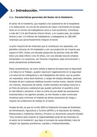 1.- Introducción.

1.1.- Características generales del Sector de la Hostelería.


El sector de la hostelería, que engloba a los subsectores de la hospedería
y la restauración, es uno de los sectores de mayor crecimiento en Europa,
tanto en el número de trabajadores como a nivel económico. Contribuye
a más del 7,1% del Producto Interior Bruto, y en nuestro país, da empleo
directo a casi 1,5 millones de trabajadores y trabajadoras en 280.000
empresas que aproximadamente integran el sector.


La gran mayoría de las empresas que lo constituyen son pequeñas, con
plantillas menores de 10 empleados y con una proporción de mujeres que
supera el 54%. Existe una elevada proporción de jóvenes (más del 48%
tiene una edad inferior a los 35 años), con una elevada tasa de empleos
temporales y en ocasiones, con horarios irregulares, baja remuneración y
pocas perspectivas profesionales.


Estas características, tal como señala la Agencia Europea para la Seguridad
y la Salud en el Trabajo1, pueden repercutir negativamente en la seguridad
y la salud de los trabajadores y las trabajadoras del sector, que se pueden
ver expuestos, entre otros factores, a cargas de trabajo elevadas, posturas
forzadas de pie o posturas estáticas durante muchas horas, relación directa
con clientes, situaciones de estrés, niveles elevados de trabajo nocturno y
en fines de semana o estacional que pueden perturbar el equilibrio entre
la vida laboral y personal, si bien es cierto de que desde las asociaciones
empresariales y los agentes sociales, se han llevado a cabo numerosas
iniciativas para minimizar el impacto de dichas situaciones de riesgo y
mejorar las condiciones de trabajo en el sector.


Prueba de ello, es que en el año 2004 la Federación Europea de Sindicatos
de Alimentación, Agricultura y Turismo (EFFAT) y la Asociación de Hoteles,
Restaurantes y Cafeterías (Hotrec), firmaron un documento conjunto titulado
“Una iniciativa para mejorar la responsabilidad social de las empresas en
el sector de la hostelería”, que bajo el concepto de sostenibilidad, trata de
integrar los aspectos económicos, sociales y medioambientales.



                                       8
 
