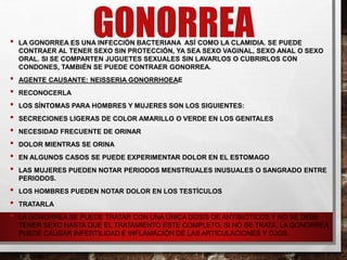 GONORREA
• LA GONORREA ES UNA INFECCIÓN BACTERIANA ASÍ COMO LA CLAMIDIA. SE PUEDE
CONTRAER AL TENER SEXO SIN PROTECCIÓN, YA SEA SEXO VAGINAL, SEXO ANAL O SEXO
ORAL. SI SE COMPARTEN JUGUETES SEXUALES SIN LAVARLOS O CUBRIRLOS CON
CONDONES, TAMBIÉN SE PUEDE CONTRAER GONORREA.
• AGENTE CAUSANTE: NEISSERIA GONORRHOEAE
• RECONOCERLA
• LOS SÍNTOMAS PARA HOMBRES Y MUJERES SON LOS SIGUIENTES:
• SECRECIONES LIGERAS DE COLOR AMARILLO O VERDE EN LOS GENITALES
• NECESIDAD FRECUENTE DE ORINAR
• DOLOR MIENTRAS SE ORINA
• EN ALGUNOS CASOS SE PUEDE EXPERIMENTAR DOLOR EN EL ESTOMAGO
• LAS MUJERES PUEDEN NOTAR PERIODOS MENSTRUALES INUSUALES O SANGRADO ENTRE
PERIODOS.
• LOS HOMBRES PUEDEN NOTAR DOLOR EN LOS TESTÍCULOS
• TRATARLA
• LA GONORREA SE PUEDE TRATAR CON UNA ÚNICA DOSIS DE ANTIBIÓTICOS Y NO SE DEBE
TENER SEXO HASTA QUE EL TRATAMIENTO ESTE COMPLETO. SI NO SE TRATA, LA GONORREA
PUEDE CAUSAR INFERTILIDAD E INFLAMACIÓN DE LAS ARTICULACIONES Y OJOS.
 