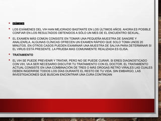 • EXÁMENES
• LOS EXÁMENES DEL VIH HAN MEJORADO BASTANTE EN LOS ÚLTIMOS AÑOS. AHORA ES POSIBLE
CONFIAR EN LOS RESULTADOS OBTENIDOS A SÓLO UN MES DE EL ENCUENTRO SEXUAL.
• EL EXAMEN MÁS COMÚN CONSISTE EN TOMAR UNA PEQUEÑA MUESTRA DE SANGRE Y
ANALIZARLA. ALGUNAS CLÍNICAS OFRECEN UN EXAMEN RÁPIDO QUE SOLO TOMA UNOS 20
MINUTOS. EN OTROS CASOS PUEDEN EXAMINAR UNA MUESTRA DE SALIVA PARA DETERMINAR SI
EL VIRUS ESTÁ PRESENTE. LA PRUEBA MAS COMUNMENTE REALIZADA ES ELISA.
• TRATAMIENTO
• EL VIH SE PUEDE PREVENIR Y TRATAR, PERO NO SE PUEDE CURAR. SI ERES DIAGNOSTICADO
CON VIH, VA A SER NECESARIO DISCUTIR TU TRATAMIENTO CON EL DOCTOR. EL TRATAMIENTO
ACTUAL CONSISTE EN UNA COMBINACIÓN DE TRES O MÁS DROGAS RETRO VIRALES LAS CUALES
DEBEN INGERIRSE TODOS LOS DÍAS DURANTE EL RESTO DE TU VIDA. SIN EMBARGO, LAS
INVESTIGACIONES QUE BUSCAN ENCONTRAR UNA CURA CONTINÚAN
 