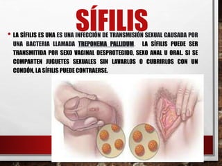 SÍFILIS
• LA SÍFILIS ES UNA ES UNA INFECCIÓN DE TRANSMISIÓN SEXUAL CAUSADA POR
UNA BACTERIA LLAMADA TREPONEMA PALLIDUM. LA SÍFILIS PUEDE SER
TRANSMITIDA POR SEXO VAGINAL DESPROTEGIDO, SEXO ANAL U ORAL. SI SE
COMPARTEN JUGUETES SEXUALES SIN LAVARLOS O CUBRIRLOS CON UN
CONDÓN, LA SÍFILIS PUEDE CONTRAERSE.
 