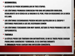 • RECONOCERLA.
• LA SÍFILIS SE PUEDE DESARROLLAR EN TRES ETAPAS:
• LOS SÍNTOMAS PRIMARIA COMIENZAN POR UNA INFLAMACIÓN INDOLORA,
USUALMENTE EN O CERCA DE LA VAGINA O EL PENE, PERO EN OCASIONES EN LA BOCA
O EL ANO.
• LOS SÍNTOMAS SECUNDARIOS PUEDEN INCLUIR SALPULLIDO EN EL CUERPO Y
SÍNTOMAS PARECIDOS A LOS DEL RESFRIADO COMÚN
• LOS SÍNTOMAS TERCIARIOS SON MUY RAROS, ASÍ QUE ES POCO PROBABLE QUE LOS
EXPERIMENTES.
• TRATARLA
• LA SÍFILIS PUEDE SER TRATADO CON ANTIBIÓTICOS, SI NO SE TRATA PUEDE CAUSAR
PROBLEMAS CARDÍACOS Y DEMENCIA. SI SE CONTRAE DURANTE
EL EMBARAZO PUEDE CAUSAR UNA INFECCIÓN CONGÉNITA.
 