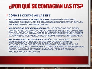 ¿POR QUÉ SE CONTAGIAN LAS ITS?
• CÓMO SE CONTAGIAN LAS ETS
• ACTIVIDAD SEXUAL A TEMPRANA EDAD. CUANTO MÁS PRONTO EL
INDIVIDUO COMIENCE A TENER RELACIONES SEXUALES, MAYOR SERÁ SU
PROBABILIDAD DE CONTRAER UNA ETS.
• MULTIPLICIDAD DE PAREJAS SEXUALES. LAS PERSONAS QUE TIENEN
CONTACTO SEXUAL (NO SÓLO RELACIONES SEXUALES, SINO CUALQUIER
TIPO DE ACTIVIDAD ÍNTIMA) CON MUCHAS PAREJAS DIFERENTES CORREN
MAYOR RIESGO QUE AQUELLAS QUE SIEMPRE TIENEN LA MISMA PAREJA.
• RELACIONES SEXUALES SIN PROTECCIÓN. LOS CONDONES DE LÁTEX
SIEMPRE DEBEN UTILIZARSE, YA QUE SON LA ÚNICA FORMA DE
ANTICONCEPCIÓN QUE REDUCE EL RIESGO DE CONTRAER ETS. LOS
ESPERMICIDAS, LOS DIAFRAGMAS Y OTROS MÉTODOS ANTICONCEPTIVOS
PUEDEN AYUDAR A PREVENIR EL EMBARAZO, PERO NO BRINDAN
PROTECCIÓN CONTRA LAS ETS.
 