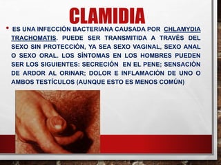 CLAMIDIA
• ES UNA INFECCIÓN BACTERIANA CAUSADA POR CHLAMYDIA
TRACHOMATIS. PUEDE SER TRANSMITIDA A TRAVÉS DEL
SEXO SIN PROTECCIÓN, YA SEA SEXO VAGINAL, SEXO ANAL
O SEXO ORAL. LOS SÍNTOMAS EN LOS HOMBRES PUEDEN
SER LOS SIGUIENTES: SECRECIÓN EN EL PENE; SENSACIÓN
DE ARDOR AL ORINAR; DOLOR E INFLAMACIÓN DE UNO O
AMBOS TESTÍCULOS (AUNQUE ESTO ES MENOS COMÚN)
 