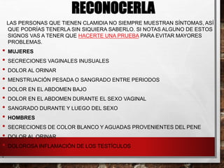 RECONOCERLA
LAS PERSONAS QUE TIENEN CLAMIDIA NO SIEMPRE MUESTRAN SÍNTOMAS, ASÍ
QUE PODRÍAS TENERLA SIN SIQUIERA SABERLO. SI NOTAS ALGUNO DE ESTOS
SIGNOS VAS A TENER QUE HACERTE UNA PRUEBA PARA EVITAR MAYORES
PROBLEMAS.
• MUJERES
• SECRECIONES VAGINALES INUSUALES
• DOLOR AL ORINAR
• MENSTRUACIÓN PESADA O SANGRADO ENTRE PERIODOS
• DOLOR EN EL ABDOMEN BAJO
• DOLOR EN EL ABDOMEN DURANTE EL SEXO VAGINAL
• SANGRADO DURANTE Y LUEGO DEL SEXO
• HOMBRES
• SECRECIONES DE COLOR BLANCO Y AGUADAS PROVENIENTES DEL PENE
• DOLOR AL ORINAR
• DOLOROSA INFLAMACIÓN DE LOS TESTÍCULOS
.
 