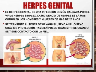 HERPES GENITAL
• EL HERPES GENITAL ES UNA INFECCIÓN COMÚN CAUSADA POR EL
VIRUS HERPES SIMPLEX. LA INCIDENCIA DE HERPES ES LA MÁS
COMÚN EN LOS HOMBRES Y MUJERES DE MÁS DE 20 AÑOS.
• SE TRANSMITE AL TENER SEXO VAGINAL, SEXO ANAL O SEXO
ORAL SIN PROTECCIÓN. TAMBIÉN PUEDE TRANSMITIRSE CUANDO
SE TIENE CONTACTO CON LA PIEL.
 