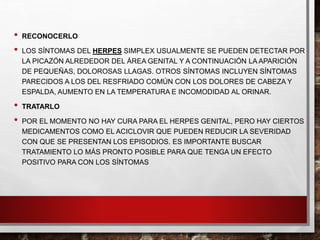 • RECONOCERLO
• LOS SÍNTOMAS DEL HERPES SIMPLEX USUALMENTE SE PUEDEN DETECTAR POR
LA PICAZÓN ALREDEDOR DEL ÁREA GENITAL Y A CONTINUACIÓN LA APARICIÓN
DE PEQUEÑAS, DOLOROSAS LLAGAS. OTROS SÍNTOMAS INCLUYEN SÍNTOMAS
PARECIDOS A LOS DEL RESFRIADO COMÚN CON LOS DOLORES DE CABEZA Y
ESPALDA, AUMENTO EN LA TEMPERATURA E INCOMODIDAD AL ORINAR.
• TRATARLO
• POR EL MOMENTO NO HAY CURA PARA EL HERPES GENITAL, PERO HAY CIERTOS
MEDICAMENTOS COMO EL ACICLOVIR QUE PUEDEN REDUCIR LA SEVERIDAD
CON QUE SE PRESENTAN LOS EPISODIOS. ES IMPORTANTE BUSCAR
TRATAMIENTO LO MÁS PRONTO POSIBLE PARA QUE TENGA UN EFECTO
POSITIVO PARA CON LOS SÍNTOMAS
 