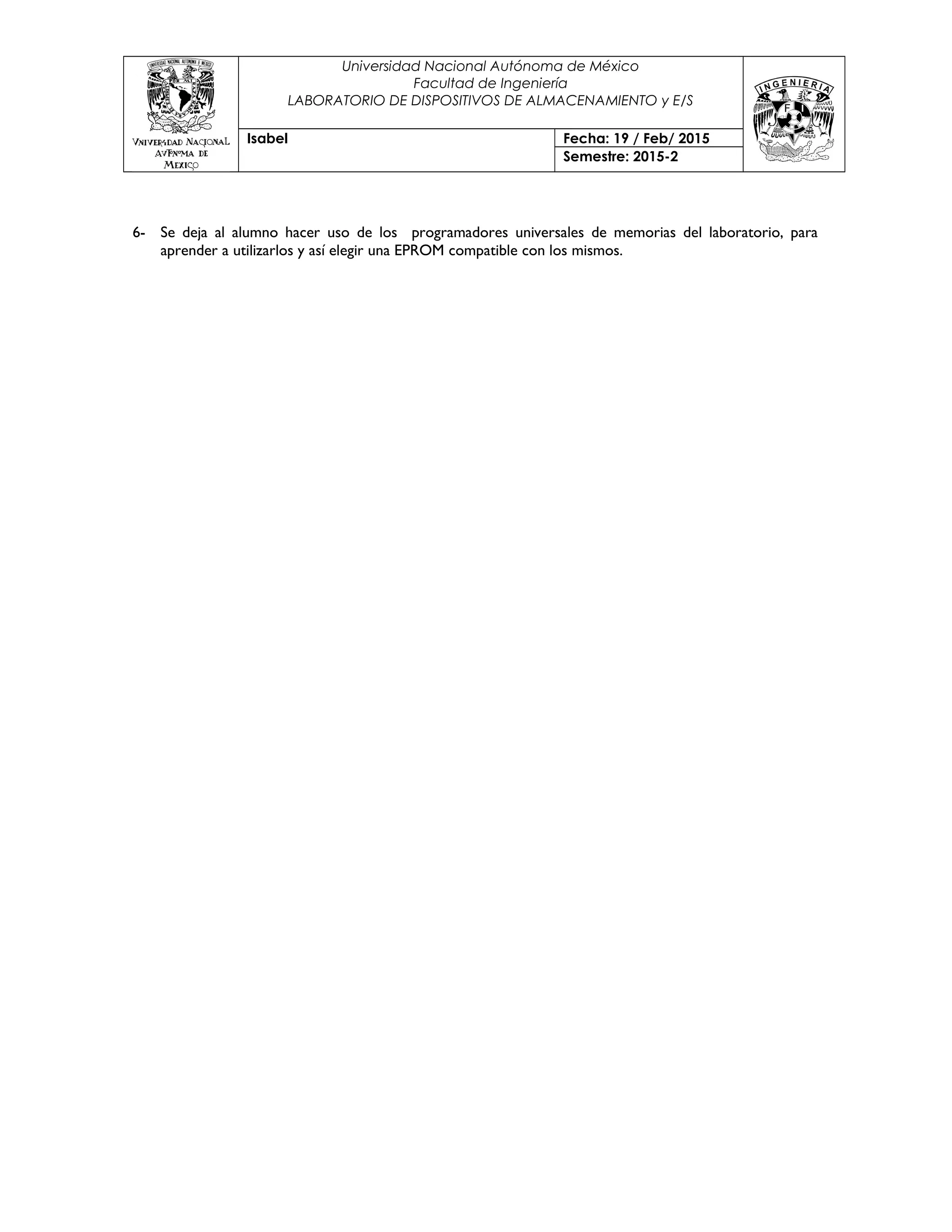 Universidad Nacional Autónoma de México
Facultad de Ingeniería
LABORATORIO DE DISPOSITIVOS DE ALMACENAMIENTO y E/S
Isabel Fecha: 19 / Feb/ 2015
Semestre: 2015-2
6- Se deja al alumno hacer uso de los programadores universales de memorias del laboratorio, para
aprender a utilizarlos y así elegir una EPROM compatible con los mismos.
 