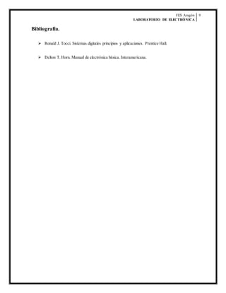 FES Aragón
LABORATORIO DE ELECTRÓNICA
9
Bibliografía.
 Ronald J. Tocci. Sistemas digitales principios y aplicaciones. Prentice Hall.
 Delton T. Horn. Manual de electrónica básica. Interamericana.
 