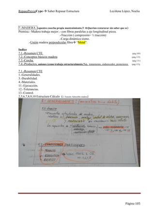 RepasoPrevioCype- Saber Repasar Estructura Leciñena López, Noelia
Página 105
7.-MADERA (apuntes cosecha propia mantenimiento,T -8.Querian restarurar sin saber que es)
Premisa.- Madera trabaja mejor:.- con fibras paralelas a eje longitudinal pieza.
.-Tracción ( compresión= ½ tracción)
.-Carga dinámica sismo.
.-Unión madera perpendicular fibra “Metal”.
Indice
7.1.-Resumen CTE (pág.105)
7.2.-Conceptos básicos madera .(pág.115)
7.3.-Cercha (pág.131)
7.4.-Productos, uniones (como trabaja estructuralmente,%), tratamiento, endurecedor, protectores (pág.133)
7.1.-Resumen CTE
1.-Generalidades.
3.-Durabilidad.
4.-Materiales.
11.-Ejecucción.
12.-Tolerancias.
13.-Control.
2,5,6,7,8,9,10 Estructura Cálculo (2.-Tensión Admisible madera)
 