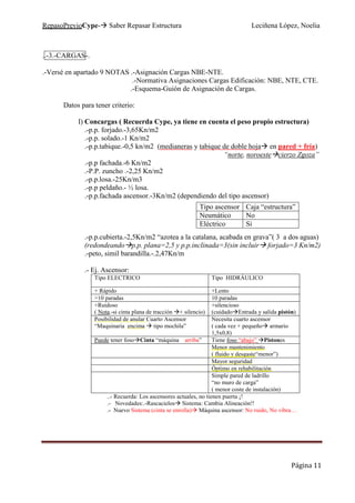 RepasoPrevioCype- Saber Repasar Estructura Leciñena López, Noelia
Página 11
..-3.-CARGAS-.
.-Versé en apartado 9 NOTAS .-Asignación Cargas NBE-NTE.
.-Normativa Asignaciones Cargas Edificación: NBE, NTE, CTE.
.-Esquema-Guión de Asignación de Cargas.
Datos para tener criterio:
I) Concargas ( Recuerda Cype, ya tiene en cuenta el peso propio estructura)
.-p.p. forjado.-3,65Kn/m2
.-p.p. solado.-1 Kn/m2
.-p.p.tabique.-0,5 kn/m2 (medianeras y tabique de doble hoja en pared + fría)
“norte, noroeste cierzo Zgoza”
.-p.p fachada.-6 Kn/m2
.-P.P. zuncho .-2,25 Kn/m2
.-p.p.losa.-25Kn/m3
.-p.p peldaño.- ½ losa.
.-p.p.fachada ascensor.-3Kn/m2 (dependiendo del tipo ascensor)
.-p.p.cubierta.-2,5Kn/m2 “azotea a la catalana, acabada en grava”( 3 a dos aguas)
(redondeando p.p. plana=2,5 y p.p.inclinada=3(sin incluir forjado=3 Kn/m2)
.-peto, simil barandilla.-.2,47Kn/m
.- Ej. Ascensor:
Tipo ELECTRICO Tipo HIDRÁULICO
+ Rápido +Lento
>10 paradas 10 paradas
+Ruidoso
( Nota.-si cinta plana de tracción + silencio)
+silencioso
(cuidado Entrada y salida pistón)
Posibilidad de anular Cuarto Ascensor
“Maquinaria encima tipo mochila”
Necesita cuarto ascensor
( cada vez + pequeño armario
1,5x0,8)
Puede tener foso Cinta “máquina arriba” Tiene foso “abajo” Pistones
Menor mantenimiento
( fluido y desgaste“menor”)
Mayor seguridad
Óptimo en rehabilitación
Simple pared de ladrillo
“no muro de carga”
( menor coste de instalación)
..- Recuerda: Los ascensores actuales, no tienen puerta ¡!
.- Novedades:.-Rascacielos Sistema: Cambia Alineación!!
.- Nuevo Sistema (cinta se enrolla) Máquina ascensor: No ruido, No vibra…
Tipo ascensor Caja “estructura”
Neumático No
Eléctrico Si
 