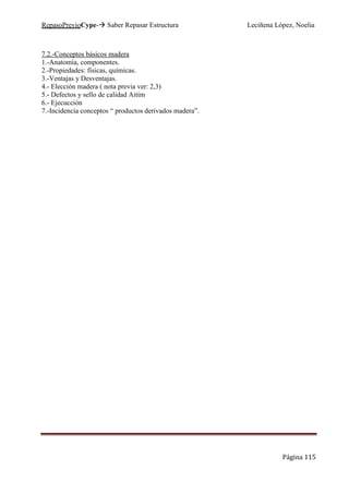 RepasoPrevioCype- Saber Repasar Estructura Leciñena López, Noelia
Página 115
7.2.-Conceptos básicos madera
1.-Anatomía, componentes.
2.-Propiedades: físicas, químicas.
3.-Ventajas y Desventajas.
4.- Elección madera ( nota previa ver: 2,3)
5.- Defectos y sello de calidad Aitim
6.- Ejecucción
7.-Incidencia conceptos “ productos derivados madera”.
 
