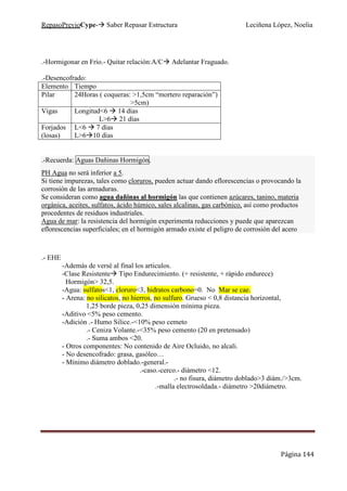 RepasoPrevioCype- Saber Repasar Estructura Leciñena López, Noelia
Página 144
.-Hormigonar en Frío.- Quitar relación:A/C Adelantar Fraguado.
.-Desencofrado:
Elemento Tiempo
Pilar 24Horas ( coqueras: >1,5cm “mortero reparación”)
>5cm)
Vigas Longitud<6 14 días
L>6 21 días
Forjados
(losas)
L<6 7 días
L>6 10 días
.-Recuerda: Aguas Dañinas Hormigón.
PH Agua no será inferior a 5.
Si tiene impurezas, tales como cloruros, pueden actuar dando eflorescencias o provocando la
corrosión de las armaduras.
Se consideran como agua dañinas al hormigón las que contienen azúcares, tanino, materia
orgánica, aceites, sulfatos, ácido húmico, sales alcalinas, gas carbónico, así como productos
procedentes de residuos industriales.
Agua de mar: la resistencia del hormigón experimenta reducciones y puede que aparezcan
eflorescencias superficiales; en el hormigón armado existe el peligro de corrosión del acero
.- EHE
-Además de versé al final los articulos.
-Clase Resistente Tipo Endurecimiento. (+ resistente, + rápido endurece)
Hormigón> 32,5.
-Agua: sulfatos<1, cloruro<3, hidratos carbono=0. No Mar se cae.
- Arena: no silicatos, no hierros, no sulfuro. Grueso < 0,8 distancia horizontal,
1,25 borde pieza, 0,25 dimensión mínima pieza.
-Aditivo <5% peso cemento.
-Adición .- Humo Silice.-<10% peso cemeto
.- Ceniza Volante.-<35% peso cemento (20 en pretensado)
.- Suma ambos <20.
- Otros componentes: No contenido de Aire Ocluido, no alcali.
- No desencofrado: grasa, gasóleo…
- Mínimo diámetro doblado.-general.-
.-caso.-cerco.- diámetro <12.
.- no fisura, diámetro doblado>3 diám./>3cm.
.-malla electrosoldada.- diámetro >20diámetro.
 