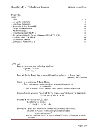 RepasoPrevioCype- Saber Repasar Estructura Leciñena López, Noelia
Página 147
9.-NOTAS:
Indice
.-Varias. pág 147
.- De Diseño Estructura. 149
.-Estabilidad Horizontal. 150
.-Notas control Obra Según EHE. 151
.-Ensayo suelo Geotécnica. 157
.-Desarrollo cargas. 181
.-Comentario Carga NBE, NTE 193
.-Normativa Asignación Cargas Edificación. NBE, NTE, CTE. 197
.- Hipótesis según CTE DB.SE. 205
.-Aclaratorios Cortantes. 209
.-Justificación Normativa EHE 211
.-VARIAS
Proyecto estructura para Andamio y encofrado:
Forjado PP>5Kn/m2
H puntales>3,5m
Junta Nivelación.-Buena fuerzas transmisión:original, refuerzo a) Resina Epoxi.
b)Mortero sin Retracción
Sismo.- en la antigüedad Bases Plomo.
.- Ahora cimentación.- iones como tren, agua, amortiguadores en
vez fibra vidrio.
.- Ahora en España.-cuantía armado, forma armado, aumenta ductibilidad.
CementoSilicato Aluminio Simil ladrillo “no hetereogéneo”.(todo uno y evita cortante).
Por otro lado, grietas se cierran.
Unidades Peso específico= 25Kn/m3
Resistencia= 25N/mm2
1Pa=N/m2 // 1 Kg/m2=10Pa
Licuefación.- Suelo pasa de un estado sólido a liquido cuando existe sismo.
.-En arenas movedizas suelos suelto granulado saturados
“arenas sedimentarias”
.-Arenas pierden volumen, al aumentar la presión agua y disminuye la tensión
de corte.
 