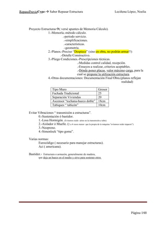 RepasoPrevioCype- Saber Repasar Estructura Leciñena López, Noelia
Página 148
Proyecto Estructuras ( versé apuntes de Memoria Cálculo).
1.-Memoría.-método cálculo.
.-periodo servicio.
.-simplificaciones.
.-características.
.-geometría.
2.-Planos.-Preciso “Despiece” (sino en obra, no podrán armar!!)
.-Detalle Constructivo.
3.-Pliego Condiciones.-Prescripciones técnicas.
.-Medidas control calidad, recepción.
.-Ensayos a realizar, criterios aceptables.
.-Dónde poner placas, valor máximo carga, para la
cual se propone la utilización estructura.
4.-Otras documentaciones: Documentación Final Obra.(planos reflejan
realidad)
Tipo Muro Grosor
Fachada Tradicional 25
Separación Viviendas 20
Ascensor “tochana-hueco doble” 18cm
Tabiques “ tabicón” 10cm
Evitar Vibraciones “ transmisión a estructuras”.
0.-Sustentación ó bastidor.
1.-Losa Hormigón. (Evitamos ruido aéreo en la transmisión a tubo).
2.-Aislador ó Muelle. (2 a 4 veces menor que la propia de la máquina “evitamos ruido impacto”).
3.-Neopreno.
4.-Simenlock “tipo goma”.
Varias normas:
Eurocódigo ( necesario para manejar estructuras).
Aci ( americana).
Bastidor.- Estructura o armazón, generalmente de madera,
que deja un hueco en el medio y sirve para sostener otros
 