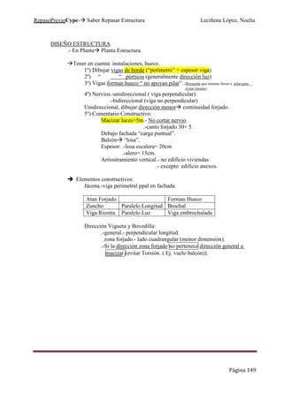 RepasoPrevioCype- Saber Repasar Estructura Leciñena López, Noelia
Página 149
DISEÑO ESTRUCTURA
.- En Planta Planta Estructura.
Tener en cuenta: instalaciones, hueco.
1º) Dibujar vigas de borde (“perímetro” + espesor viga)
2º) “ “ pórticos (generalmente dirección luz)
3º) Vigas forman hueco “ no apoyan pilar”. (Recuerda que intentas llevar a pilar para
evitar torsión).
4º) Nervios.-unidireccional ( viga perpendicular).
.-bidireccional (viga no perpendicular)
Unidireccional, dibujar dirección menor continuidad forjado.
5º) Comentario Constructivo:
Macizar luces>5m.- No cortar nervio.
.-canto forjado 30+ 5.
Debajo fachada “carga puntual”.
Balcón “losa”.
Espesor: .-losa escalera= 20cm
.-alero= 15cm.
Arriostramiento vertical.- no edificio viviendas.
.- excepto edificio anexos.
Elementos constructivos:
Jácena.-viga perimetral ppal en fachada.
Atan Forjado Forman Hueco
Zuncho Paralelo Longitud Brochal
Viga Riostra Paralelo Luz Viga embrochalada
Dirección Vigueta y Bovedilla:
.-general.- perpendicular longitud.
zona forjado.- lado cuadrangular (menor dimensión).
.-Si la dirección zona forjado no pertenece dirección general a
macizar.(evitar Torsión. ( Ej. vuelo balcón)).
 
