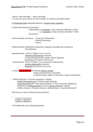 RepasoPrevioCype- Saber Repasar Estructura Leciñena López, Noelia
Página 16
.- Móvil= nudo articulado + apoyo articulado.
.- A la hora de sacar criterio si correco armado: Ir al pórtico más desfavorable.
.-El predimensionado, no puede aplicarse a construcciones singulares.
.-Cumpla todo Elemento Estructural:
.- Deformidad.-Lo contempla, el tipo estructura cálculada 2º orden.
.-Lo comprueba, el tipo estructura cálculada 1º orden.
.- Resistencia.
.-Teorías alcanzar resistencia: .- Forma (Ej. Paraboloide).
.- Modulo Resistencia.
.- Inercia.
.-Modelo Realista.-hipérbolicos (materiales compuesto, hormigón alta resistencia).
No parabolicos.
.-Intranslaccional.- Teoría 1º Orden. ( Uso: servicio)
.- Desprecia Deformación estructura.
.-Comprueba deformación: pandeo, flecha, desplome.
.-No desprecia Movimiento Horizontal.
Translaccional.- Teoría 2º Orden. ( Uso: resistencia y deformación).
.- Aprecia deformación estructura.
.-Desprecia Movimiento Horizontal.
.- Calculo modelo FINITO Sistemas elásticos lineales.
ventaja comportamiento sistemático.
(variación cargas, rigidez ó transmisión, tiempo construcción).
.- Método Matricial= Tensiones Irregulares= Muelles.
.-Sólido Deformable real, (nº infinito grados libertad).
.-Estructuras barras nº finito grados libertad= nº finito ecuaciones algebraicas.
.-Relaciona los desplazamientos en función fuerzas exteriores “rigidez”.
.-Solidos elásticos .-Tensiones internas y deformaciones. “ecuación diferencial”.
.-Más exacto el calculo infinitesimal que matricial.
.-
2 plano Isostático
Espacio Matricial
.- En Prefabricado, esta sobredimensionado.
 