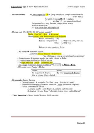 RepasoPrevioCype- Saber Repasar Estructura Leciñena López, Noelia
Página 26
.-Punzonamiento Capa compresión:> 5cm (muy estrecho no cumple: contraincendio,
ruido, flecha)
(bovedilla recuperable >5 + mallazo)
(“ perdida >3 + no necesario mallazo)
Aumenta en luces muy dispares, recuperar con abaco.
Macizar al lado pilar.
.-Se evita con la capa de compresión.
.-Flecha.- Art. 4.3.3.1.CTE-DB-SE “estado servicio”
Flecha < (luz/500) < 1cm No Armar.
Nota.- flechará más. Tabiques débiles y sin juntas.
Flecha cubierta (L/250)
Forjado Tabiqueria <10 (L/400)<1cm (L/500 prefabricado)
>10m (L/400)>1cm
Diferencia entre: pandeo y flecha.
.- No cumple Aumentar sección.
Aumentar armado: tracción y Compresión.
“no sólo tracción sino se convertiría en losa continua”
.- Los programas de intemac, son los que mejor cálcula la flecha.
.- Los materiales gresificados, flechan mucho.
.- En vigas apoyadas. Giro=0. Flecha máxima.
.- -luz, -carga, + inercia + modulo resistencia = sección.- + Altura, - Base.
.- Diferencia entre: Pandeo y Flecha.
.-Resonancia.- Puente Tacoma.
.- Puente Colgante.- Si triángular. No Alma Llena. (Destructivo rigido)
.- Periodo Vibración Fuerza=Periodo Vibración Cuerpo. (Aumenta Amplitud)
.-Flameo.-Perturbación torsión.
.-Aumenta ángulo: viento-Puente. ( Aumenta Deformación)
.-Estructura vibra, no disipa “sobretodo rígidos, pocos grados libertad”
.- Onda Armónica Sismo, viento / Puentes, Edificios Altos.
Pandeo Flecha
.Si en cuenta: F. Interna. No tiene en cuenta: F. Interna.
Sólo se cálcula si hay esbelted.
 