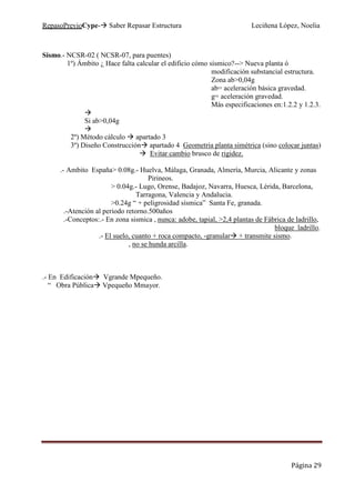 RepasoPrevioCype- Saber Repasar Estructura Leciñena López, Noelia
Página 29
Sismo.- NCSR-02 ( NCSR-07, para puentes)
1º) Ámbito ¿ Hace falta calcular el edificio cómo sísmico?--> Nueva planta ó
modificación substancial estructura.
Zona ab>0,04g
ab= aceleración básica gravedad.
g= aceleración gravedad.
Más especificaciones en:1.2.2 y 1.2.3.
Si ab>0,04g
2º) Método cálculo apartado 3
3º) Diseño Construcción apartado 4 Geometria planta simétrica (sino colocar juntas)
Evitar cambio brusco de rigidez.
.- Ambito España> 0.08g.- Huelva, Málaga, Granada, Almería, Murcia, Alicante y zonas
Pirineos.
> 0.04g.- Lugo, Orense, Badajoz, Navarra, Huesca, Lérida, Barcelona,
Tarragona, Valencia y Andalucia.
>0.24g “ + peligrosidad sísmica” Santa Fe, granada.
.-Atención al periodo retorno.500años
.-Conceptos:.- En zona sismica , nunca: adobe, tapial, >2,4 plantas de Fábrica de ladrillo,
bloque ladrillo.
.- El suelo, cuanto + roca compacto, -granular + transmite sismo.
, no se hunda arcilla.
.- En Edificación Vgrande Mpequeño.
“ Obra Pública Vpequeño Mmayor.
 