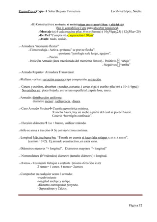 RepasoPrevioCype- Saber Repasar Estructura Leciñena López, Noelia
Página 32
.-B) Constructivo ( no decala, ni ancla) (solape entre vanos) (10cm, + allá del eje)
(No lo contabiliza Cype para absorber tensiones).
.-Montaje (ej.4 cada esquina pilar, 6 en columna) ( 10<Viga<25) ( 12<Pilar<20)
.-De Piel “Cumpla máx. separación< 30cm”
.-Atado: nudo, cosido.
.- Armadura “momento flextor”
.-Cómo trabaja.- Activa.-pretensa” se prevee flecha”.
.-postensa “patología sale luego, agujero”.
.- Pasiva.
.-Posición Armado (área traccionada del momento flextor).- Positivos + “abajo”
.-Negativos – “arriba”
.- Armado Reparto= Armadura Transversal.
.-Mallazo.- evitar: variación espesor capa compresión, retracción.
.- Cercos y estribos, absorben : pandeo, cortante. ( cerco-viga) ( estribo-pilar) (6 a 10<1/4ppal)
No estribos en: placa forjado, estructura superficial, zapata losa, muro.
.-Armado: distribucción uniforme,
diámetro menor: +adherencia, -fisura.
.- Caso Armado Piscina Cuantía geométrica mínima.
X ancho fisura, hay un ancho a partir del cual se puede fisurar.
Coserlo “hormigón confinado”.
.- Elección diámetro Lo + barato, unificar redondo.
.-Sólo se arma a tracción Se convierte losa continua.
.-Longitud Máxima barra 9m. “Tenerla en cuenta si hace falta solapar Art.69.5.1.3. EHE/08”.
(camión 10+2). Ej.armado constructivo, en cada vano.
.-Diámetros menores “+ longitud”. Diámetros mayores “- longitud”
.- Nomenclatura (Nºredondos) diámetro (tamaño diámetro) / longitud.
.- Ramas.- Realmente trabajan a cortante. (misma dirección axil)
2 ramas= 1 cerco. 4 ramas= 2cercos
.-Comprobar en cualquier acero ó armado:
-recubrimiento
-longitud anclaje y solape.
-diámetro corresponde proyecto.
- Separadores y Calzos.
 