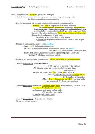 RepasoPrevioCype- Saber Repasar Estructura Leciñena López, Noelia
Página 36
Pilar.- Comprobación: 100-120 Kg acero/m3 hormigón.
.-Solicitaciones: compresión simple(fuerza sin excentricidad), compresión compuesta,
flexión compuesta(con excentricidad), pandeo.
.-Flexión compuesta: .-F. horizontal Existe Momento Armado Flexión.
.-Se arma 2 de 4 caras Perpendicular a fuerza horizontal
( Ej. perpendicular portico “fachada + larga” si existe viento). “Opuesto a Metálica”.
Si, porque para que exista ventilación transversal. Pasillo en fachada + larga
y perpendicular a viento dominantte. De ahí que pórtico sea paralelo viento.
.-Sección Pilar=a(base)x b(canto)//Canto=perpendicular sección pórtico
.-Recuerda: elegir la mayor de cada cara:
*Mecánica.-Cada cara.// Inercia Pilar Menor.
*Geométrica.-Reparte cada cara“dividir”.//Inercia Pilar Mayor.
.-Pandeo.- Fuerza interna, aparece con la esbelted.
Carga axial deformación transversal.
Mi> Me ( no necesario pandeo).Mi=momento interno por rigidez.
Me= NxFlecha (flecha aumenta con mayor axil)
.- Pilares de h.armado, raramente se arman a pandeo.( porque Landa<35).
+pandeo +esbelted, -radioGiro, -inercia.
.-Resistencia: Hormigonadas verticalmente.- minora resistencia10%. (compactación).
.- Armado longitudinal.- diámetro>12mm.
(>40, + cercos en esquina, evitar explote).
.- Nº diámetro constructivo/tipo sección).-circular> 6cm
.-rectangular>4
.-Separación.-Máx.-cara<35cm (mejor 30cm “vigas”).
.-armado perpendicular perimetro sección<15cm.
(evita pandeo, arriostrando).
.-Min.- >2cm / >diámetro mayor/ >1,25 t.máximo árido.
.-en esquina.- 1, 2,3 diámetro en contacto.
.-Armado Transversal.-separación>15redondo ppal<30cm<be(ancho cerco) “evita desliz horm.”
.-redondo <1/4 redondo mayor> 6mm.
.-colocación.- toda altura incluso nudo.
.- No soldadura sino atado.
.-+ estribo, evita rotura agria.
.- Armado Constructivo.- Redondo entre 10 y 25.
.-Dibujar sección de armado.
 