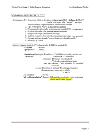 RepasoPrevioCype- Saber Repasar Estructura Leciñena López, Noelia
Página 5
.-2.-DATOS A INTRODUCIR EN CYPE:
.- Introducción 1.- Geometría Edificio: (H libre con falso techo”0,4” + holgura de “0,15”) +
zuncho prolonga a pilar “torsión” + escalera.
Justificación de cargas elementos constructivos: caldera….
2.-Tipo Hormigón y Acero, en función tipo control.
3.- Programación del estudio geotecnico, de acuerdo CTE. ( versé apartado 9)
4.- Predimensionado. ( versé apartado 5.-elementos estructurales)
5.- Asignación cargas (método ancho carga)
6.- Calculo Esfuerzos (tras introducir asignación de carga) (versé apartado 4.2)
7.- Armado y dimensionado.”testear el pórtico más defavorable”.
8.- Memoria y Planos.
.-Criterio Elección Control: ( Versé desarrollo de EHE en apartado 7)
.-Proyecto .-Normal.
“propiedad” .-Intenso.
.-Suministro.-Hormigón.-Estadístico.- Fiabilidad en función tamaño lote.
“material” .- +Fiable + Tamaño lote.
.-Indirecto.- Hormigón no estructural.
.- Vivienda pocas plantas y luces.
.-100x100.- +Fiable “Todas amasadas del lote/obra”.
.- +Usados.
.-Acero.-Distintivo de Calidad.-No se requiere ensayo.
.-Ensayo durante recepción.->300Tn.
.-<300Tn.
.-Ejecucción .-Normal
“dirección facultativa”.-Intenso.-Sólo cuando constructor posee sistema de
calidad certificado “propio”.
 