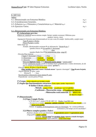 RepasoPrevioCype- Saber Repasar Estructura Leciñena López, Noelia
Página 51
6.-METAL
Indice
6.1.-Dimensionado con Estructura Metálica Pág.51
6.2.-Consideraciones Generales. Pág.53
6.3.-Esfuerzos Pág.61//Elementos y Características Pág.63// Material Pág.67
6.4.-Ejercicios Varios. Pág.71
6.1.-Dimensionado con Estructura Metálica:
0º) Aclaraciones previas:
Objeto est. metálica: Inercia mínima cumple: flecha(+módulo resistente) Mínimo peso
pandeo(+inercia, -área)
-Agrupación Elementos para dimensionado,en vez uno a uno.(Si cumple +desfavorable, cumple resto)
Vigas grupos x flechas.
Pilares grupos x axiles.
-Saber elegir eje:
Armado: (flecha)modulo resistente eje deformación. “flecha eje x”.
(pandeo) Inercia Eje paralelo F. Horizontal.
“ “ alma
(pandeo) Radio Giro Eje perpendicular alma, carga H?.
-Elección Pilar (inercia)
Según F. Horizontal Planta Pilar
2 direcciones Cuadrada Cuadrada
1 dirección Rectángular Rectángulo
Dirección hipótesis viento, en la dimensión menor planta “+desfavorable”.
(Luego ventilación cruzada, pasillo en fachada mayor, perpendicular a vientos dominantes, de ahí
que se coloque en la dimensión menor planta “portico”)
-Elección Inercia de Pilar y Viga Máxima.
(Pilar metálico paralelo viento ó fachada menor “opuesto a hormigón” / Viga canto forjado)
- Inercia Máxima alma= canto.
“ Mínima “ = base.
-Sección pórtico (dimesnsión menor planta) canto.
Perpendicular sección pórtico base.
1º) Cargas ( misma asignación que hormigón armado)
2º) Según tipo funcionamiento estructura (Nudos rígidos, metálica “hiperéstatica”)
Defino Cálculo esfuerzo:
.-Método ( a mano: Cross // en software: equivale pórtico)
.-Coeficiente .-Mayoración carga. (si combinación hipótesis)
.-Minoración resist.material. (1 ó “minora esta y
no mayora cargas”)
3º) Dimensionado:
3.1)Vigas Cumple Flecha
.-CTE SE-A art.7, remite CTE-SE ART 4.3. Flecha < Luz/500<1cm
.- En caso no se cumpla, aumentar módulo resistente (+inercia en canto forjado) y con
el menor peso posible.
.-Notesé en metálica, no homogeneizar como en el hormigón. “no existen problemas
ecónomicos y de tiempo con los encofrados”.
3.2) Pilares cumplen pandeo ( Euler)
.-Realizan cálculos en los que determinan: T agotamiento acero> T agotamiento pieza.
.-Elige perfil: (- pese= -cuesta).
Aumenta inercia“alma”eje paralelo viento (opuesto armado hormgón).
Resistencia acero según ambiente y evitar rotura frágil.
 
