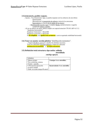 RepasoPrevioCype- Saber Repasar Estructura Leciñena López, Noelia
Página 52
3.3)Aclaratorio, posible reajuste.
.-Ajustes.- Tras dimensionar vigas, se podría reajustar con los esfuerzos de este último
dimensionado.
(Recuerda que la transmisión de esfuerzo varian de las estructuras
hiperestáticas en función de la rigidez de las barras).
.- Disminuyendo sección vigas si cumplen flecha y posteriormente si seguiría
cumpliendo pilares a pandeo.
.-Al ser un edificio de metal, deberá cumplir con especial atención CTE-SE ART-4.3.3.2.
“desplomes horizontales”
Desplome Total (mm) < H(m)/500
Desplome Local (mm )< H(m)/250
Si no cumpliese, una opción sería arriostrar.( versé en apartado estabilidad horizontal)
3.4) Tener en cuenta: sección plástica “distribucción momentos”.
.- Según CTE-SE-A. art.5.2.4.; clasifica las distintas secciones.
Tener las suficientes secciones plásticas a objeto de suficiente
distribucción de momentos y no lograr mecanismo.
3.5) Definición total estructura.-tipo unión: soldada
Atornillada
.-anclaje apoyos.
Soldadura
*Menos tiempo.
*No se deforma, estanca,
*Unión + sencilla.
Ventajas frente atornillar.
*+Precaución ejecucción.
*Control calidad
*Fallo no existe ensayo carcel
Inconveniente frente atornillar.
 