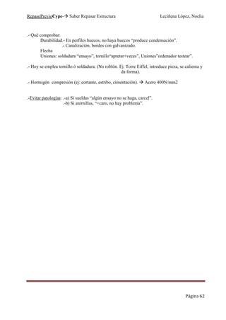 RepasoPrevioCype- Saber Repasar Estructura Leciñena López, Noelia
Página 62
.- Qué comprobar:
Durabilidad.- En perfiles huecos, no haya huecos “produce condensación”.
.- Canalización, bordes con galvanizado.
Flecha
Uniones: soldadura “ensayo”, tornillo“apretar+veces”, Uniones”ordenador testear”.
.- Hoy se emplea tornillo ó soldadura. (No roblón. Ej. Torre Eiffel, introduce pieza, se calienta y
da forma).
.- Hormigón compresión (ej: cortante, estribo, cimentación). Acero 400N/mm2
.-Evitar patologías: .-a) Si sueldas “algún ensayo no se haga, carcel”.
.-b) Si atornillas, “+caro, no hay problema”.
 