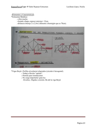 RepasoPrevioCype- Saber Repasar Estructura Leciñena López, Noelia
Página 63
.-Elementos y Características-.
*Estructura Metálica:
.-vibra mucho.
.-forjado=chapa.-espesor máximo= 15cm.
.-distancia intereje 2 a 2,5m ( diferente a hormigón que es 70cm).
*Vigas Boyd.- Perfiles alveolaresó aligerados (circular ó hexagonal).
.- Trabaj a flexión “optima”.
.- Permite paso instalaciones
.- No carga importante/ gran luz.
Alveólos.- Rigidez a torsión. De ahí la viga Boyd.
 