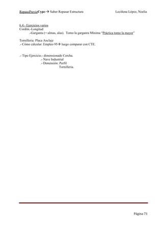 RepasoPrevioCype- Saber Repasar Estructura Leciñena López, Noelia
Página 71
6.4.- Ejercicios varios
Cordón.-Longitud
.-Garganta (=:almas, alas). Tomo la garganra Mínima “Práctica tomo la mayor”
Tornilleria: Placa Anclaje
.- Cómo cálcular: Empleo 95 luego comparar con CTE.
.- Tipo Ejercicio.- dimensionado Cercha.
.- Nave Industrial
.- Dimensión: Perfil
Tornilleria.
 