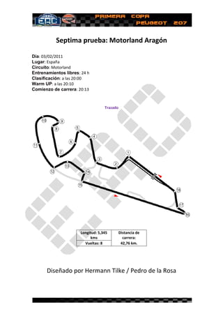 Septima prueba: Motorland Aragón
             ptima

Día: 03/02/2011
Lugar: España
Circuito: Motorland
Entrenamientos libres: 24 h
                         :
Clasificación: a las 20:00
                        00
Warm UP: a las 20:10
Comienzo de carrera: 20:13



                                   Trazado




                      Longitud: 5,345        Distancia de
                           kms                 carrera:
                        Vueltas: 8            42,76 km.




       Diseñado por Hermann Tilke / Pedro de la Rosa
 