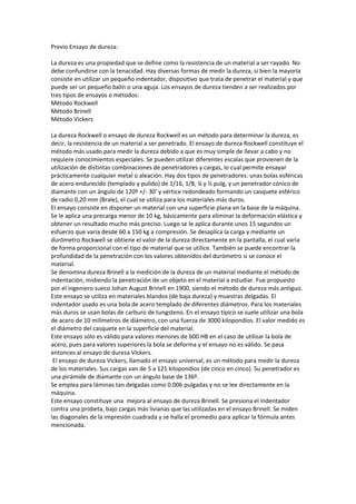 Previo Ensayo de dureza:
La dureza es una propiedad que se define como la resistencia de un material a ser rayado. No
debe confundirse con la tenacidad. Hay diversas formas de medir la dureza, si bien la mayoría
consiste en utilizar un pequeño indentador, dispositivo que trata de penetrar el material y que
puede ser un pequeño balín o una aguja. Los ensayos de dureza tienden a ser realizados por
tres tipos de ensayos o métodos:
Método Rockwell
Método Brinell
Método Vickers
La dureza Rockwell o ensayo de dureza Rockwell es un método para determinar la dureza, es
decir, la resistencia de un material a ser penetrado. El ensayo de dureza Rockwell constituye el
método más usado para medir la dureza debido a que es muy simple de llevar a cabo y no
requiere conocimientos especiales. Se pueden utilizar diferentes escalas que provienen de la
utilización de distintas combinaciones de penetradores y cargas, lo cual permite ensayar
prácticamente cualquier metal o aleación. Hay dos tipos de penetradores: unas bolas esféricas
de acero endurecido (templado y pulido) de 1/16, 1/8, ¼ y ½ pulg, y un penetrador cónico de
diamante con un ángulo de 120º +/- 30' y vértice redondeado formando un casquete esférico
de radio 0,20 mm (Brale), el cual se utiliza para los materiales más duros.
El ensayo consiste en disponer un material con una superficie plana en la base de la máquina.
Se le aplica una precarga menor de 10 kg, básicamente para eliminar la deformación elástica y
obtener un resultado mucho más preciso. Luego se le aplica durante unos 15 segundos un
esfuerzo que varía desde 60 a 150 kg a compresión. Se desaplica la carga y mediante un
durómetro Rockwell se obtiene el valor de la dureza directamente en la pantalla, el cual varía
de forma proporcional con el tipo de material que se utilice. También se puede encontrar la
profundidad de la penetración con los valores obtenidos del durómetro si se conoce el
material.
Se denomina dureza Brinell a la medición de la dureza de un material mediante el método de
indentación, midiendo la penetración de un objeto en el material a estudiar. Fue propuesto
por el ingeniero sueco Johan August Brinell en 1900, siendo el método de dureza más antiguo.
Este ensayo se utiliza en materiales blandos (de baja dureza) y muestras delgadas. El
indentador usado es una bola de acero templado de diferentes diámetros. Para los materiales
más duros se usan bolas de carburo de tungsteno. En el ensayo típico se suele utilizar una bola
de acero de 10 milímetros de diámetro, con una fuerza de 3000 kilopondios. El valor medido es
el diámetro del casquete en la superficie del material.
Este ensayo sólo es válido para valores menores de 600 HB en el caso de utilizar la bola de
acero, pues para valores superiores la bola se deforma y el ensayo no es válido. Se pasa
entonces al ensayo de dureza Vickers.
El ensayo de dureza Vickers, llamado el ensayo universal, es un método para medir la dureza
de los materiales. Sus cargas van de 5 a 125 kilopondios (de cinco en cinco). Su penetrador es
una pirámide de diamante con un ángulo base de 136º.
Se emplea para láminas tan delgadas como 0.006 pulgadas y no se lee directamente en la
máquina.
Este ensayo constituye una mejora al ensayo de dureza Brinell. Se presiona el indentador
contra una probeta, bajo cargas más livianas que las utilizadas en el ensayo Brinell. Se miden
las diagonales de la impresión cuadrada y se halla el promedio para aplicar la fórmula antes
mencionada.

 