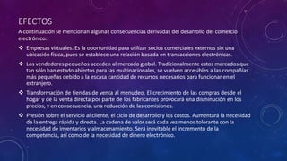 EFECTOS
A continuación se mencionan algunas consecuencias derivadas del desarrollo del comercio
electrónico:
 Empresas virtuales. Es la oportunidad para utilizar socios comerciales externos sin una
ubicación física, pues se establece una relación basada en transacciones electrónicas.
 Los vendedores pequeños acceden al mercado global. Tradicionalmente estos mercados que
tan sólo han estado abiertos para las multinacionales, se vuelven accesibles a las compañías
más pequeñas debido a la escasa cantidad de recursos necesarios para funcionar en el
extranjero.
 Transformación de tiendas de venta al menudeo. El crecimiento de las compras desde el
hogar y de la venta directa por parte de los fabricantes provocará una disminución en los
precios, y en consecuencia, una reducción de las comisiones.
 Presión sobre el servicio al cliente, el ciclo de desarrollo y los costos. Aumentará la necesidad
de la entrega rápida y directa. La cadena de valor será cada vez menos tolerante con la
necesidad de inventarios y almacenamiento. Será inevitable el incremento de la
competencia, así como de la necesidad de dinero electrónico.
 