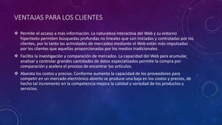 VENTAJAS PARA LOS CLIENTES
 Permite el acceso a más información. La naturaleza interactiva del Web y su entorno
hipertexto permiten búsquedas profundas no lineales que son iniciadas y controladas por los
clientes, por lo tanto las actividades de mercadeo mediante el Web están más impulsadas
por los clientes que aquellas proporcionadas por los medios tradicionales.
 Facilita la investigación y comparación de mercados. La capacidad del Web para acumular,
analizar y controlar grandes cantidades de datos especializados permite la compra por
comparación y acelera el proceso de encontrar los artículos.
 Abarata los costos y precios. Conforme aumenta la capacidad de los proveedores para
competir en un mercado electrónico abierto se produce una baja en los costos y precios, de
hecho tal incremento en la competencia mejora la calidad y variedad de los productos y
servicios.
 