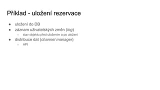 Příklad - uložení rezervace
● uložení do DB
● záznam uživatelských změn (log)
○ stav objektu před uložením a po uložení
● distribuce dat (channel manager)
○ API
 