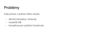 Problémy
Celý proces v jednom běhu skriptu
- dlouhá transakce, timeouty
- rozsáhlá DB
- komplikované rozšíření funkčnosti
 
