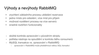 Výhody a nevýhody RabbitMQ
+ zrychlení základního procesu ukládání rezervace
+ jedno místo pro odeslání, více míst pro příjem
+ možnost rozdělení procesu na více serverů
+ snadné rozšíření funkcionality
- složitá kontrola zpracování v původním skriptu
- potřeba nástroje na spouštění a kontrolu běhu consumerů
- MySQL transakce vs. zpracování v RabbitMQ
- zpracování v RabbitMQ může předběhnout velkou SQL transakci
 