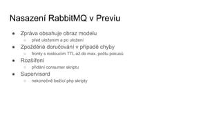Nasazení RabbitMQ v Previu
● Zpráva obsahuje obraz modelu
○ před uložením a po uložení
● Zpožděné doručování v případě chyby
○ fronty s rostoucím TTL až do max. počtu pokusů
● Rozšíření
○ přidání consumer skriptu
● Supervisord
○ nekonečně bežící php skripty
 